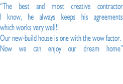 “The best and most creative contractor I know, he always keeps his agreements  which works very well!!  Our new-build house is one with the wow factor.  Now we can enjoy our dream home” ”